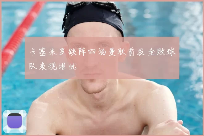 卡塞米罗缺阵四场曼联首发全败球队表现堪忧