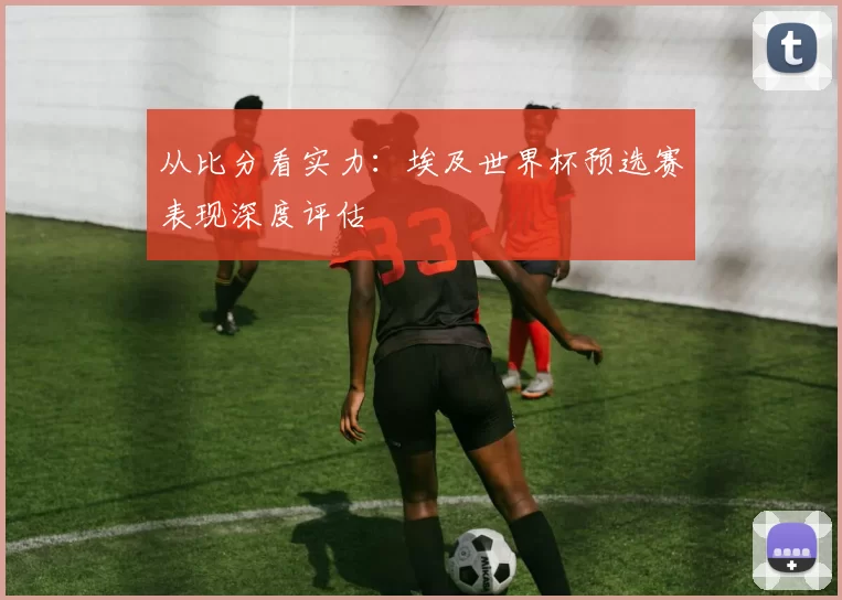 从比分看实力：埃及世界杯预选赛表现深度评估