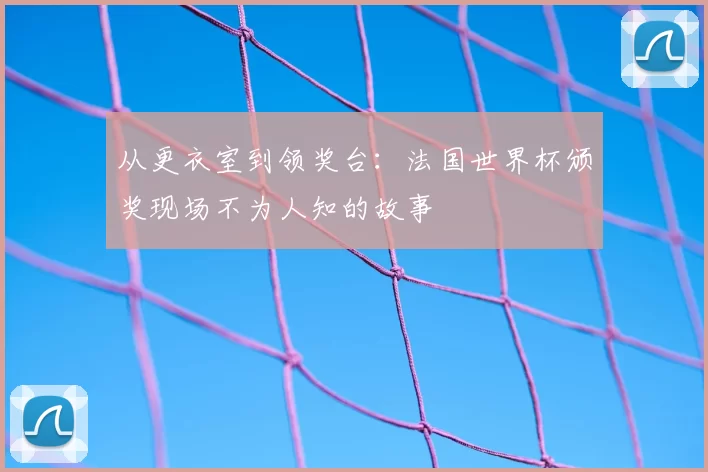 从更衣室到领奖台：法国世界杯颁奖现场不为人知的故事