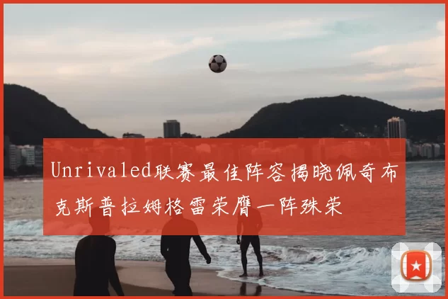 Unrivaled联赛最佳阵容揭晓佩奇布克斯普拉姆格雷荣膺一阵殊荣