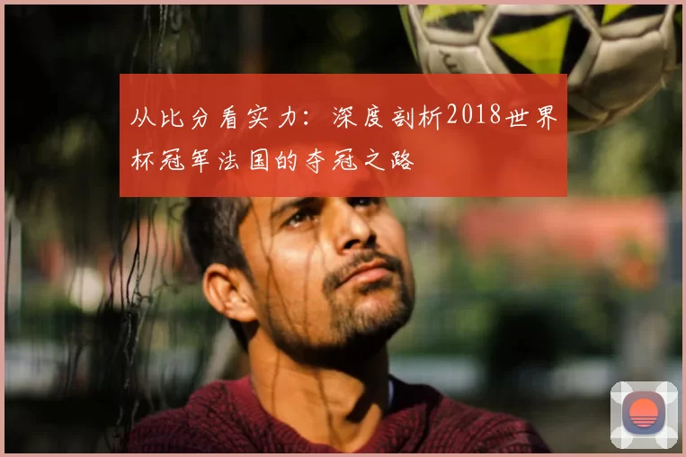 从比分看实力：深度剖析2018世界杯冠军法国的夺冠之路