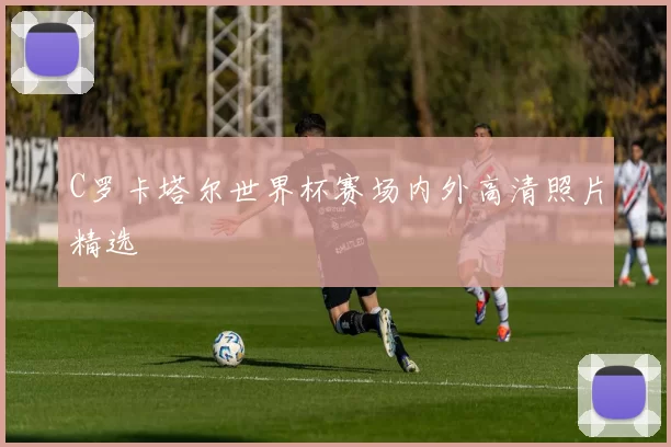 C罗卡塔尔世界杯赛场内外高清照片精选