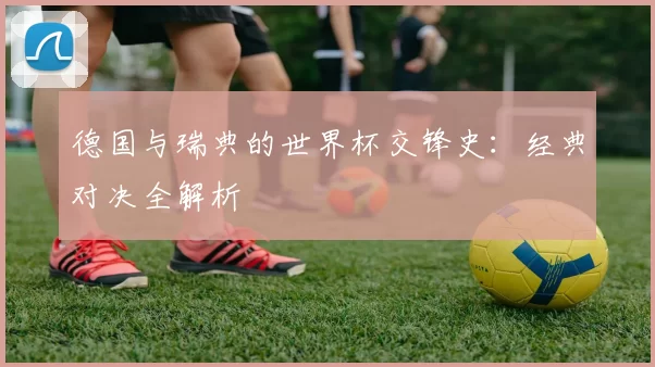 德国与瑞典的世界杯交锋史：经典对决全解析