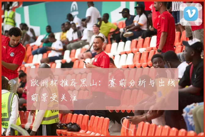 欧洲杯推荐黑山：赛前分析与出线前景受关注