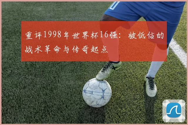 重评1998年世界杯16强：被低估的战术革命与传奇起点